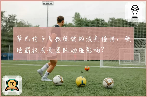 萨巴伦卡与教练续约谈判僵持，硬地霸权或受团队动荡影响？