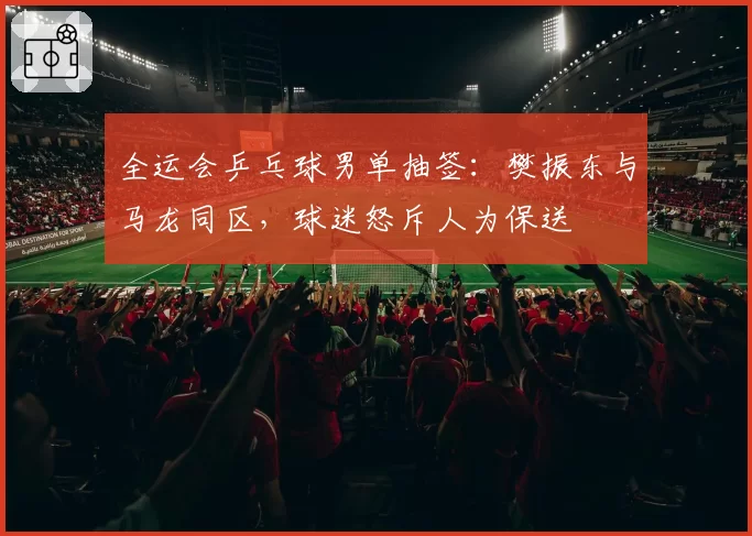 全运会乒乓球男单抽签:樊振东与马龙同区,球迷怒斥人为保送