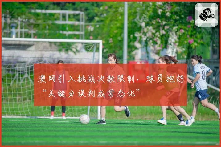 澳网引入挑战次数限制，球员抱怨“关键分误判成常态化”