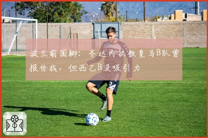 波兰前国脚：齐达内执教皇马B队曾报价我，但西乙B没吸引力