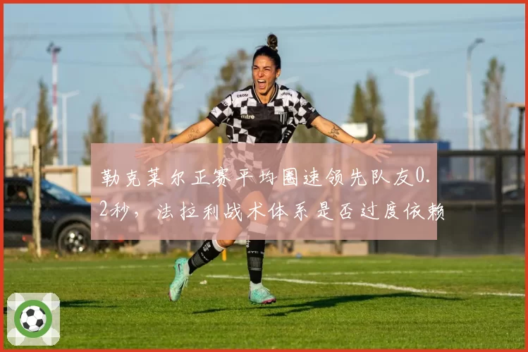 勒克莱尔正赛平均圈速领先队友0.2秒，法拉利战术体系是否过度依赖摩纳哥人？