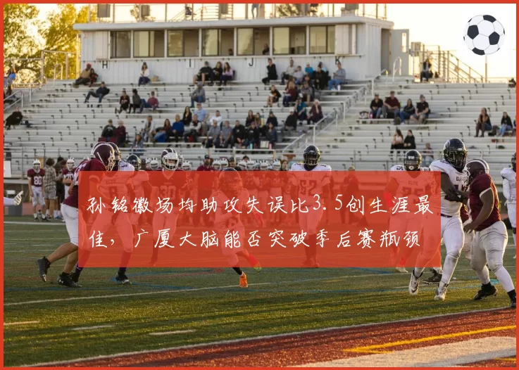 孙铭徽场均助攻失误比3.5创生涯最佳，广厦大脑能否突破季后赛瓶颈？