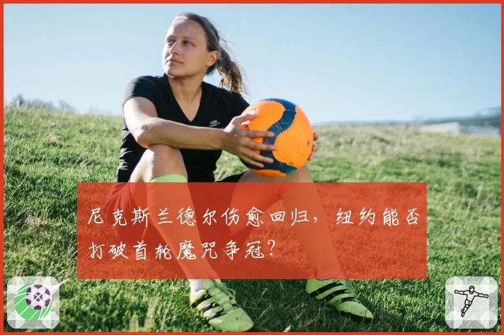 尼克斯兰德尔伤愈回归，纽约能否打破首轮魔咒争冠？