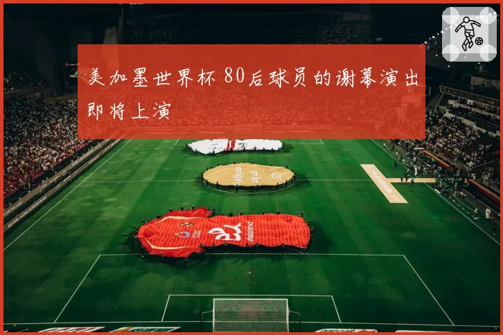 美加墨世界杯 80后球员的谢幕演出即将上演