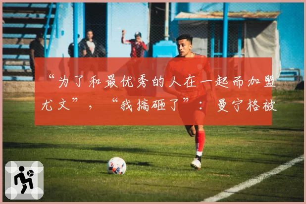 “为了和最优秀的人在一起而加盟尤文”，“我搞砸了”：曼宁格被他的资深经纪人揭秘